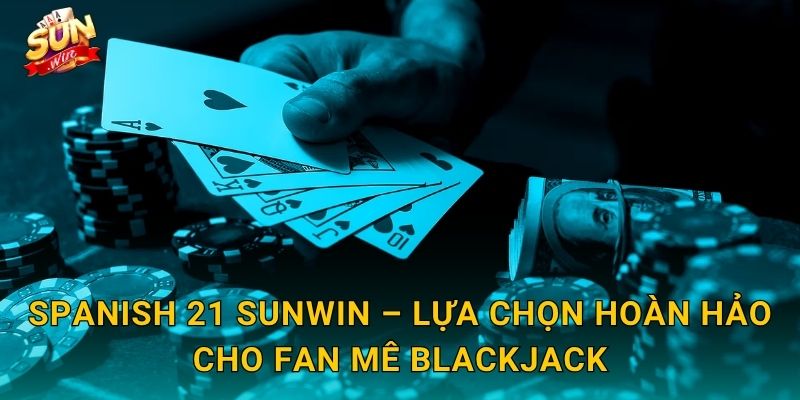 Spanish 21 Sunwin – Lựa Chọn Hoàn Hảo Cho Fan Mê Blackjack